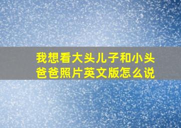 我想看大头儿子和小头爸爸照片英文版怎么说