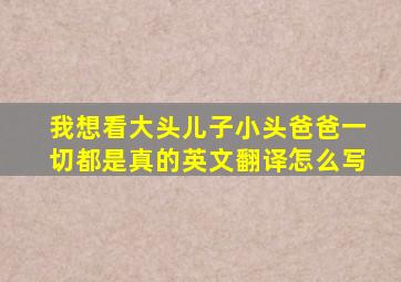 我想看大头儿子小头爸爸一切都是真的英文翻译怎么写