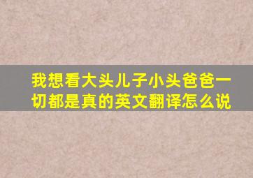 我想看大头儿子小头爸爸一切都是真的英文翻译怎么说