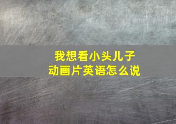 我想看小头儿子动画片英语怎么说