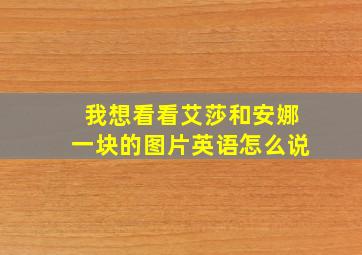 我想看看艾莎和安娜一块的图片英语怎么说