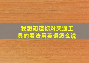 我想知道你对交通工具的看法用英语怎么说