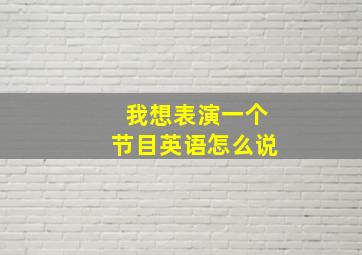 我想表演一个节目英语怎么说