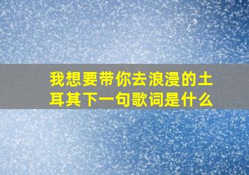 我想要带你去浪漫的土耳其下一句歌词是什么