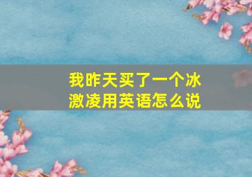 我昨天买了一个冰激凌用英语怎么说