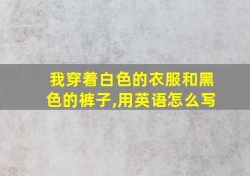 我穿着白色的衣服和黑色的裤子,用英语怎么写