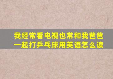 我经常看电视也常和我爸爸一起打乒乓球用英语怎么读