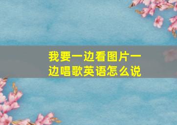 我要一边看图片一边唱歌英语怎么说