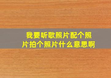 我要听歌照片配个照片拍个照片什么意思啊