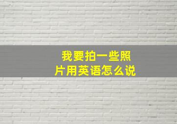 我要拍一些照片用英语怎么说