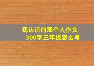 我认识的那个人作文300字三年级怎么写