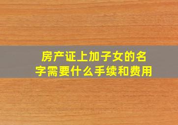 房产证上加子女的名字需要什么手续和费用