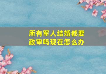 所有军人结婚都要政审吗现在怎么办