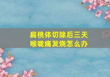 扁桃体切除后三天喉咙痛发烧怎么办