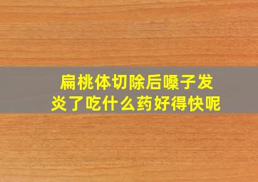 扁桃体切除后嗓子发炎了吃什么药好得快呢