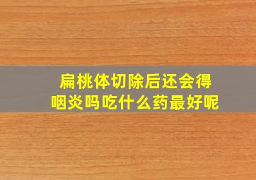 扁桃体切除后还会得咽炎吗吃什么药最好呢