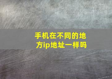 手机在不同的地方ip地址一样吗