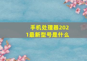 手机处理器2021最新型号是什么