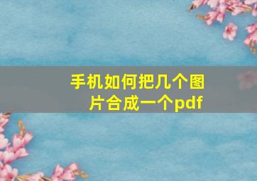 手机如何把几个图片合成一个pdf