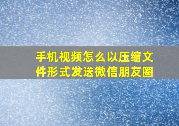 手机视频怎么以压缩文件形式发送微信朋友圈