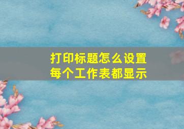 打印标题怎么设置每个工作表都显示