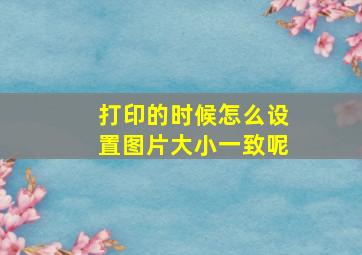 打印的时候怎么设置图片大小一致呢