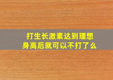 打生长激素达到理想身高后就可以不打了么