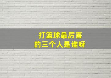 打篮球最厉害的三个人是谁呀