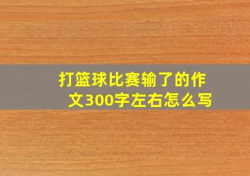 打篮球比赛输了的作文300字左右怎么写