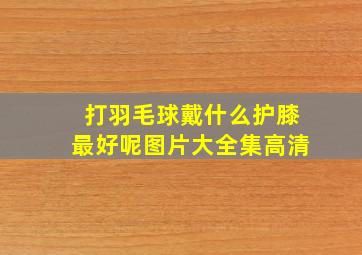 打羽毛球戴什么护膝最好呢图片大全集高清