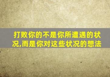 打败你的不是你所遭遇的状况,而是你对这些状况的想法