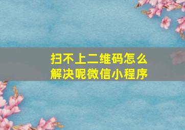 扫不上二维码怎么解决呢微信小程序