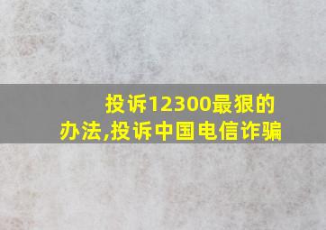 投诉12300最狠的办法,投诉中国电信诈骗