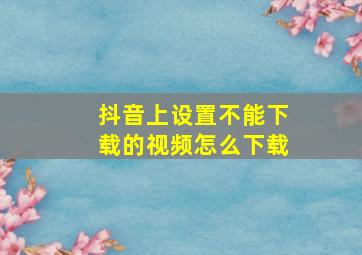 抖音上设置不能下载的视频怎么下载