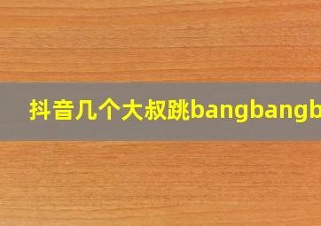 抖音几个大叔跳bangbangbang