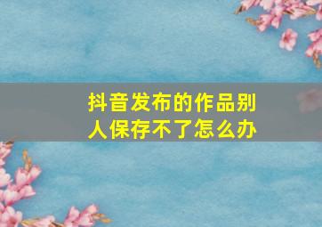 抖音发布的作品别人保存不了怎么办