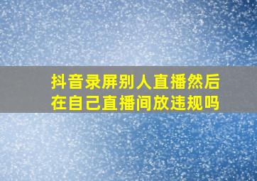 抖音录屏别人直播然后在自己直播间放违规吗