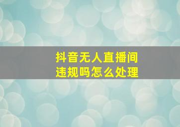 抖音无人直播间违规吗怎么处理