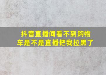 抖音直播间看不到购物车是不是直播把我拉黑了