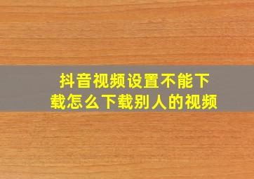 抖音视频设置不能下载怎么下载别人的视频