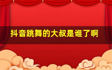 抖音跳舞的大叔是谁了啊