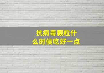 抗病毒颗粒什么时候吃好一点