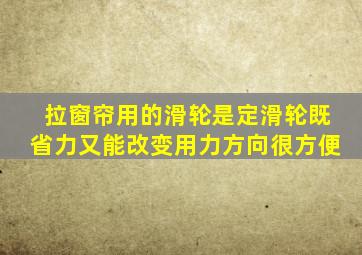 拉窗帘用的滑轮是定滑轮既省力又能改变用力方向很方便