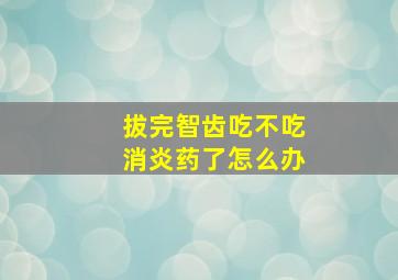 拔完智齿吃不吃消炎药了怎么办