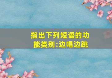 指出下列短语的功能类别:边唱边跳