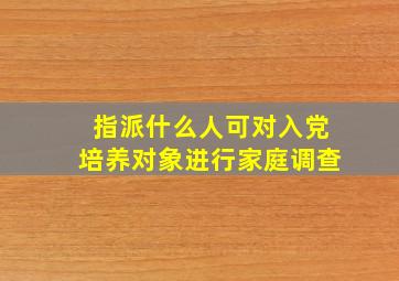 指派什么人可对入党培养对象进行家庭调查