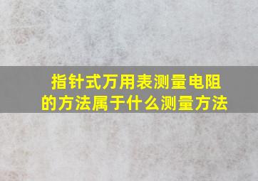 指针式万用表测量电阻的方法属于什么测量方法