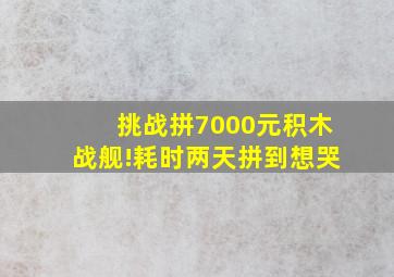 挑战拼7000元积木战舰!耗时两天拼到想哭