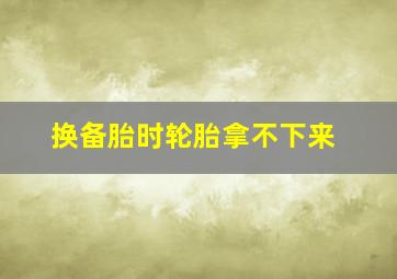 换备胎时轮胎拿不下来