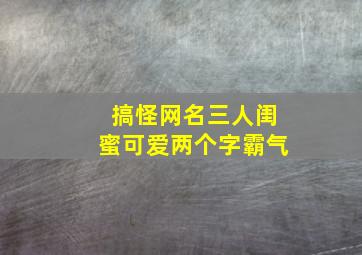 搞怪网名三人闺蜜可爱两个字霸气